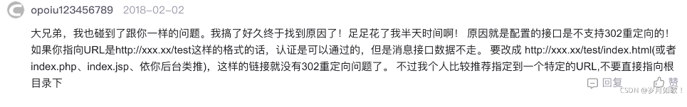 大兄弟，我也碰到了跟你一樣的問題。我搞了好久終于找到原因了！足足花了我半天時間啊！原因就是配置的接口是不支持302重定向的！如果你指向URL是http：//xxx.xx/test這樣的格式的話，認證是可以通過的，但是消息接口數據不走。要改成http：//xxx.xx/test/index. html(或者index.php、index.jsp、依你后臺類推），這樣的鏈接就沒有302重定向問題了。不過我個人比較推薦指定到一個特定的URL，不要直接指向根